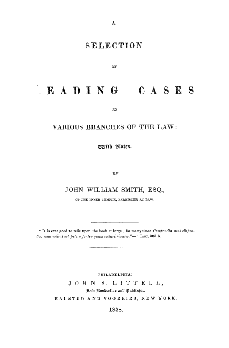 handle is hein.beal/varbra0001 and id is 1 raw text is: SELECTION
OF

.EADING

CASE S

VARIOUS BRANCHES OF THE LAW:
BY
JOHN WILLIAM SMITH, ESQ,
OF THE INNER TEMPLE, BARRISTER AT LAW
It is ever good to relie upon the book at large; for many times Compendia sunt diapen-
dia, and melius est peterefontes quam sectari rivulos.--I INST, 305 b.
PHILADELPHIA:
J 0 H    N   S. L    I T T   E  L L,
iAaWT 33ootsI-It a, ublNEiaOR.
HALSTED AND VOORHIES, NEW YORK.

1838,


