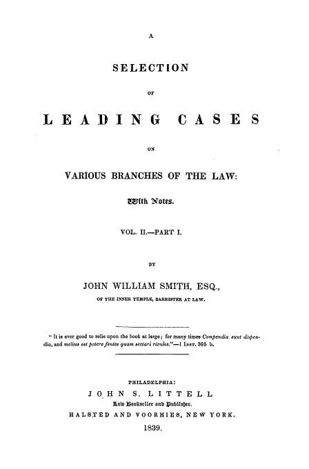 handle is hein.beal/varbra0002 and id is 1 raw text is: SELECTION
OF
LEADING CASE
ON
VARIOUS BRANCHES OF THE LAW:

wftht Notes.
VOL. I.-PART I.
BY
JOHN WILLIAM SMITH, ESQ.,
OF THE INNER TEMPLE, BARRISTER AT LAW.

 It is ever good to relie upon the book at large; for many times Compendia etunt dispen-
dia, and melius est pecterefontes quam sectari rivulos.-  INsT. 305 b.
PHILADELPHIA:
J 0 H N          S. L I T T E L L
Aabl 33ootseller anb 3Vubtfsbr.
HALSTED AND VOORHIES, NEW YORK.
1839.


