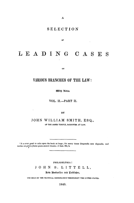 handle is hein.beal/varbra0003 and id is 1 raw text is: SELECTION
OF

LEADIN G

CAS

E S

ON
VARIOUS BRANCHES OF THE LAW:
EtDf Notms
VOL. 11.-PART II.
BY
JOHN WILLIAM SMITH, ESQ.,
OF THE INNER TEMPLE, BARRISTER AT LAW.

 It is ever good to eClie upon the book at large; for many times Compendia sunt dispcndia, and
mechus cstpctcrefones quam sectari rinulos.-1 Inst. 305, b.
PHILADELPHIA:
J O H N           S. L I T T E L L,
lai 33oos11selt anb 2 ltlf ber,
ND 1SOLD BY THE PRINCIPAL IOOKSELLERS TIROUGIIOUT TtlE UNITED STATES
1840.



