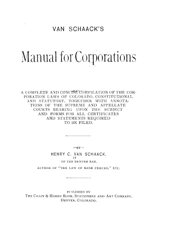 handle is hein.beal/vascmc0001 and id is 1 raw text is: 






           VAN   SCHAACK'S







Manual for Coriorations







A COMPLETE AND CONCTSECOMPILATION OF THE COR-
PORATION LAWS OF COLORADO, CONSTITUTIONAL
  AND STATUTORY, TOGETIE R WITH ANNOTA-
  TIONS  OF THE SUPREME AND APPELLATE
    COURTS BEARING  UPON THE  SUBJECT
      AND FORMS FOR ALL CERTIFICATES
         AND STATEMENTS REQUIRED
               TO BE FILED.





                   -BY-

           HENRY C. VAN SCHAACK,
                   I/
              OF THE DENVER BAR.
      AUTHOR OF THE LAW OF BANK CIIECKS, ETC.





                PUBLISHED BY
 THE CHAIN & HARDY BOOK. STATIONERY AND ART COMPANY,
              DENVER, COLORADO.


