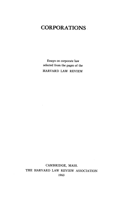 handle is hein.beal/vbiss0001 and id is 1 raw text is: 






        CORPORATIONS








          Essays on corporate law
          selected from the pages of the
        HARVARD  LAW  REVIEW



























          CAMBRIDGE, MASS.
THE HARVARD  LAW REVIEW  ASSOCIATION
                1963


