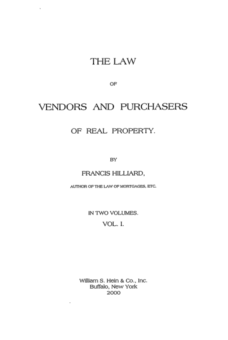 handle is hein.beal/venpurch0001 and id is 1 raw text is: THE LAW
OF

VENDORS AND

PURCHASERS

OF REAL PROPERTY.
BY
FRANCIS HILLIARD,
AUITHOR OF THE LAW OF MORTGAGES, ETC.
IN TWO VOLUMES.
VOL. I.
William S. Hein & Co., Inc.
Buffalo, Now York
2000


