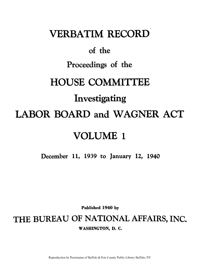 handle is hein.beal/verbarech0001 and id is 1 raw text is: ï»¿VERBATIM RECORD
of the

Proceedings

of the

HOUSE COMMITTEE
Investigating
LABOR BOARD and WAGNER ACT
VOLUME 1

December

11,

1939 to

January

12, 1940

Published 1940 by
THE BUREAU OF NATIONAL AFFAIRS, INC.
WASHINGTON, D. C.

Reproduction by Permission of Buffalo & Erie County Public Library Buffalo, NY


