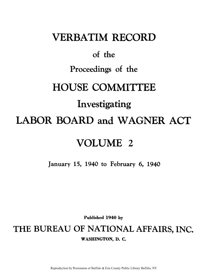 handle is hein.beal/verbarech0002 and id is 1 raw text is: ï»¿VERBATIM RECORD
of the

Proceedings

of the

HOUSE COMMITTEE
Investigating
LABOR BOARD and WAGNER ACT

VOLUME

2

January 15, 1940 to February 6, 1940
Published 1940 by
THE BUREAU OF NATIONAL AFFAIRS, INC.
WASHINGTON, D. C.

Reproduction by Permission of Buffalo & Erie County Public Library Buffalo, NY


