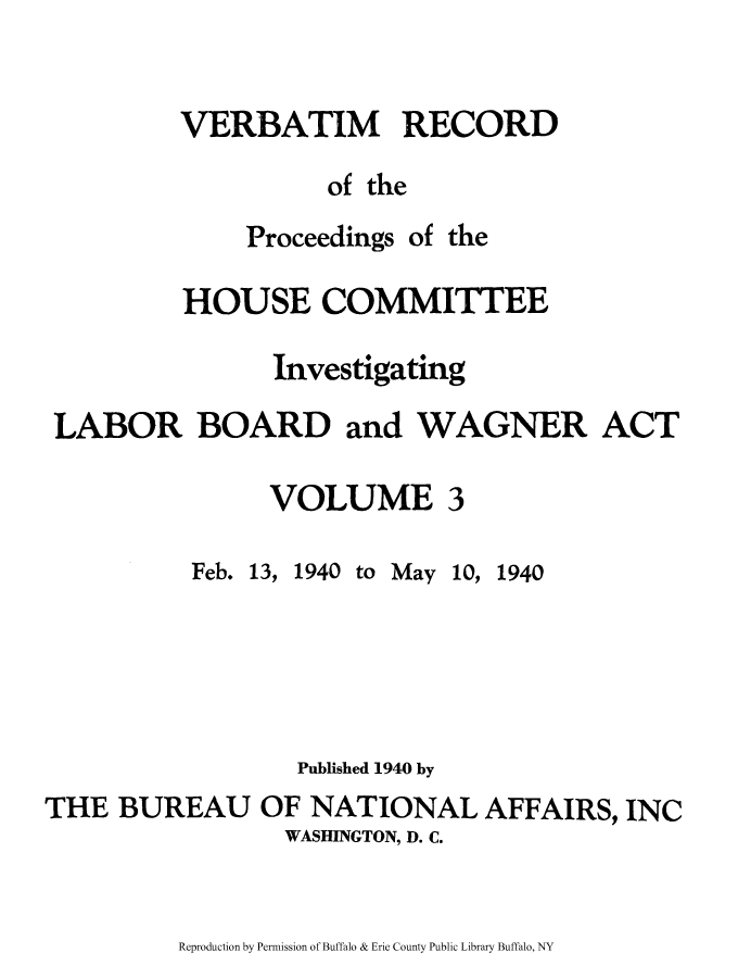 handle is hein.beal/verbarech0003 and id is 1 raw text is: ï»¿VERBATIM RECORD
of the

Proceedings

of the

HOUSE COMMITTEE
Investigating
LABOR BOARD and WAGNER ACT

VOLUME

3

Feb. 13, 1940

to May 10, 1940

Published 1940 by
THE BUREAU OF NATIONAL AFFAIRS, INC
WASHINGTON, D. C.

Reproduction by Permission of Buffalo & Erie County Public Library Buffalo, NY


