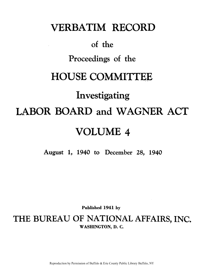 handle is hein.beal/verbarech0004 and id is 1 raw text is: ï»¿VERBATIM RECORD
of the

Proceedings

of the

HOUSE COMMITTEE
Investigating
LABOR BOARD and WAGNER ACT
VOLUME 4

August

1,

1940

to December

28, 1940

Published 1941 by
THE BUREAU OF NATIONAL AFFAIRS, INC.
WASHINGTON, D. C.

Reproduction by Permission of Buffalo & Erie County Public Library Buffalo, NY


