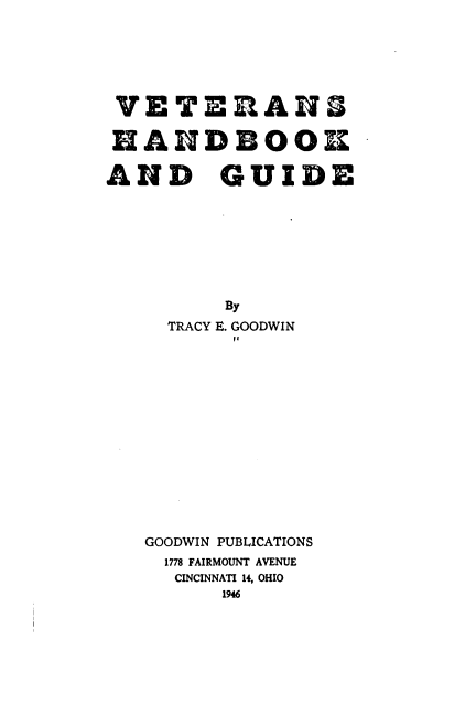 handle is hein.beal/vethbg0001 and id is 1 raw text is: 






VETERAN

HANDBOOK

AND GUIDE








         By
     TRACY E. GOODWIN















   GOODWIN PUBLICATIONS
     1778 FAIRMOUNT AVENUE
     CINCINNATI 14, OHIO
         1946


