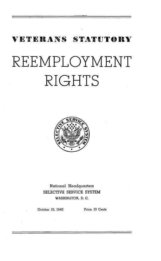 handle is hein.beal/vetstrrs0001 and id is 1 raw text is: 







VETERANS STATUTORY




REEMPLOYMENT



        RIGHTS





















        National Headquarters
        SELECTIVE SERVICE SYSTEM
           WASHINGTON, D. C.


October 15, 1945 Price 10 Cents



