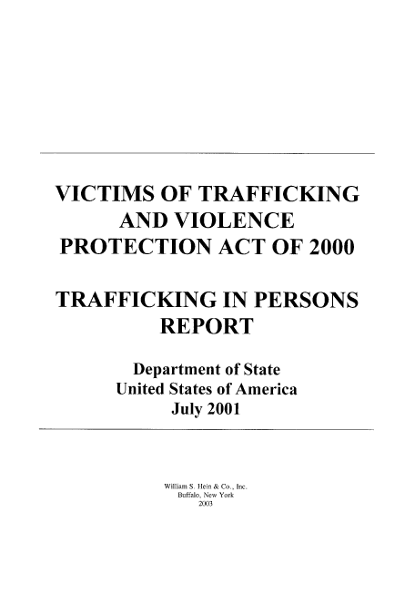 handle is hein.beal/victrafk0001 and id is 1 raw text is: VICTIMS OF TRAFFICKING
AND VIOLENCE
PROTECTION ACT OF 2000
TRAFFICKING IN PERSONS
REPORT
Department of State
United States of America
July 2001
William S. Hein & Co., Inc.
Buffalo, New York
2003


