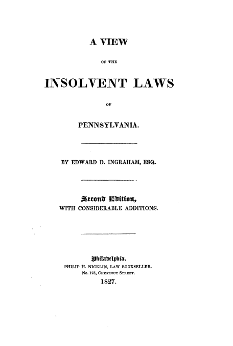 handle is hein.beal/vinlpenn0001 and id is 1 raw text is: A VIEW
OF~ THE
INSOLVENT LAWS
OF
PENNSYLVANIA.
BY EDWARD D. INGRAHAM, ESQ.
WITH CONSIDERABLE ADDITIONS.
PHILIP 1I. NICKLIN, LAW BOOKSELLER,
No. 175, CHESTNUT STREET.
1827.


