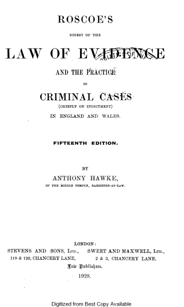 handle is hein.beal/vinpo0001 and id is 1 raw text is: 


               ROSCOE'S

                  DIGEST OF THE



LAW OF EYV E


              AND  THE PIRACTIM-,

                      IN


          CRIMINAL CkSES-
               (oHIEFLY ON INDICTMENT)


IN  ENGLAND AND WALES.




  FIFTEENTH  EDITION.




          BY

  ANTHONY HAWKE,
OF THE MIDDLE TEMPLE, BAREISTER-AT-LAW.


                   LONDON:
STEVENS AND SONS, LTD., SWEET AND MAXWELL, LTD.,
119 & 120, CHANCERY LANE, 2 & 3, CHANCERY LANE,
                  att o 3 isIjxs.

                    1928.


Digitized from Best Copy Available


