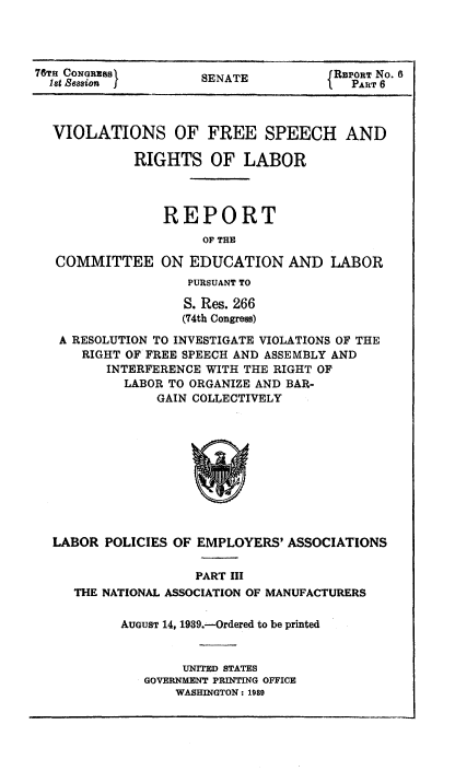 handle is hein.beal/viofsrla0006 and id is 1 raw text is: 76Tn CONGRESS        SENATE           REPORT NO. 6
1st sasion        SEAEPART 6
VIOLATIONS OF FREE SPEECH AND
RIGHTS OF LABOR
REPORT
OF THE
COMMITTEE ON EDUCATION AND LABOR
PURSUANT TO
S. Res. 266
(74th Congress)
A RESOLUTION TO INVESTIGATE VIOLATIONS OF THE
RIGHT OF FREE SPEECH AND ASSEMBLY AND
INTERFERENCE WITH THE RIGHT OF
LABOR TO ORGANIZE AND BAR-
GAIN COLLECTIVELY

LABOR POLICIES OF EMPLOYERS' ASSOCIATIONS
PART III
THE NATIONAL ASSOCIATION OF MANUFACTURERS

AUGUST 14, 1939.-Ordered to be printed
UNITED STATES
GOVERNMENT PRINTING OFFICE
WASHINGTON: 1989


