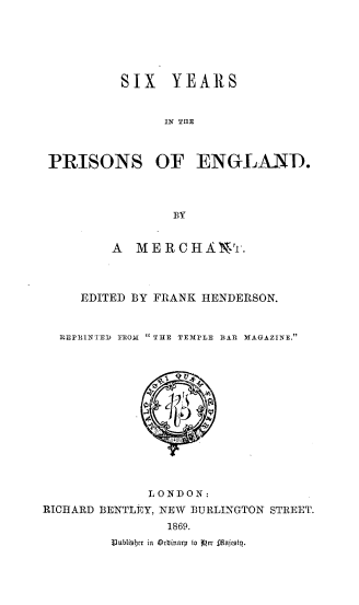 handle is hein.beal/viypeng0001 and id is 1 raw text is: 






          SIX   YEARS


               IN TnE



 PRISONS OF ENGLANT.



                 BY


         A  MERCHAT.



     EDITED BY FRANK HENDERSON.


  REPRINTED FROM  THE TEMPLE BAR MAGAZINE.













             LONDON:
RICHARD BENTLEY, NEW BURLINGTON STREET.
                1869.
         Jubliebtr in Orlinary to  r fMajesty.


