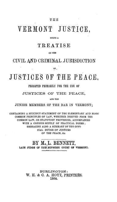 handle is hein.beal/vjtccj0001 and id is 1 raw text is: 




TIIE


    VERMONT JUSTICE,

                   EEA


              TREATISE

                   ON


  CIVIL AND   CRIMINAL JURISDICTION

                     QF'


JUSTICES -OF THE PEACE,

         PREARPED PRIMARILY FOR TilE USE OF

      JUSTICES OF THE PEACE,
                   AND TUE

   JUNIOR MEMBERS OF THE BAR IN VERMONT;


CONTAINING A SUCCINCT STATEMENT OF THE ELEMENTARY AND MORE
   COMMON PRINCIPLES OF LAW, WHETHER DERIVED FROM THE
   COMMON LAW, OR STATUTORY PROVISIONS, ACCOMPANIED
      WITH A COPIOUS SUPPLY OF PRACTICAL FORMS;
        EMBRACING ALSO A SUMMARY OF THE OFFI-
             CIAL DUTIES OF JUSTICES
               OF THE PEACE, &c.


           BY  M4 L. BENNETT,
     LATE JUDGE OF TfII OUPREME COURT OF VERMONTi







               BURLINGTON:
        W. H. & 0. A. HOYT, PRINTElS:
                    1864.


