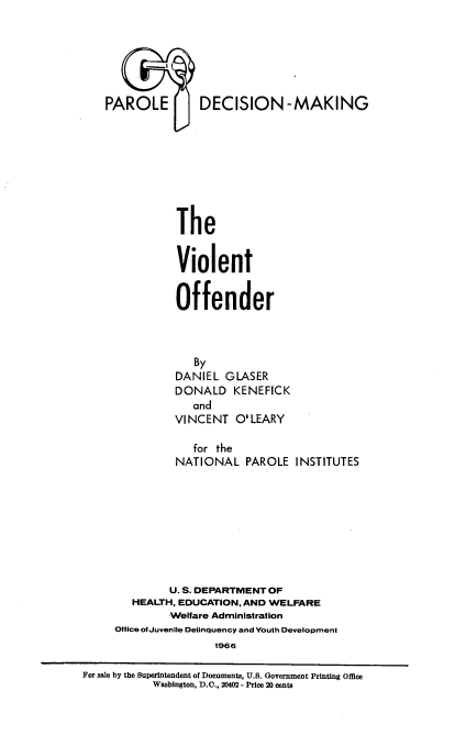 handle is hein.beal/vlntoffd0001 and id is 1 raw text is: 








U DECISION-MAKING







The


Violent


Offender


             By
          DANIEL GLASER
          DONALD KENEFICK
             and
          VINCENT O'LEARY

             for the
          NATIONAL PAROLE INSTITUTES









          U. S. DEPARTMENT OF
   HEALTH, EDUCATION, AND WELFARE
         Welfare Administration
Ofilce olJuvenile Delinquency and Vouth Development
                1966


For sale by the Superintendent of Documents, U.S. Government Printing Office
           Washington, D.C., 20402 - Price 2D cents


