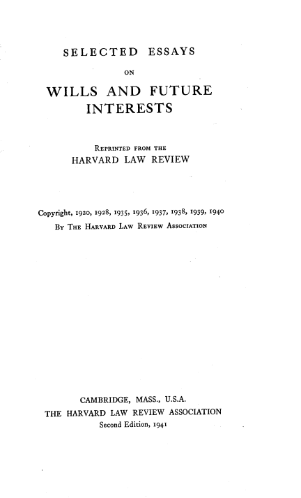 handle is hein.beal/vniaa0001 and id is 1 raw text is: 




SELECTED ESSAYS


                ON

  WILLS AND FUTURE

         INTERESTS



         REPRINTED FROM THE
      HARVARD   LAW  REVIEW





Copyright, 1920, 1928, 1935, 1936, 1937, 1938, 1939, 1940
   BY THE HARVARD LAW REVIEW ASSOCIATION



















        CAMBRIDGE, MASS., U.S.A.
 THE HARVARD LAW  REVIEW ASSOCIATION
           Second Edition, 1941


