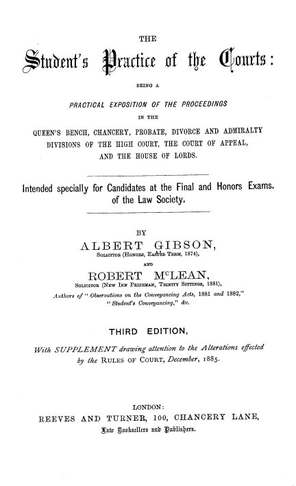 handle is hein.beal/vniubn0001 and id is 1 raw text is: 



                            THE



c*tf1Ct's           Practic       of   tly     6!autts:
                           BEING A

           PRACTICAL EXPOSITION OF THE PROCEEDINGS
                            IN THE

  QUEEN'S BENCH, CHANCERY, PROBATE, DIVORCE AND ADMIRALTY
      DIVISIONS OF THE HIGH COURT, THE COURT OF APPEAL,
                  AND  THE HOUSE OF LORDS.



Intended specially for Candidates at the Final and Honors Exams.
                     of the Law Society.



                           BY

              ALBERT GIBSON,
                  SoLIOrToR (HONORs, EAsAr TERx, 1874),
                             AND

                ROBERT McLEAN,
             SoIIorToR (NEw INN PEIzEmAN, TRINITY Srrrmns, 1881),
       Authors of  Observations on the Conveyancing Acts, 1881 and 1882,
                     Student's Conveyancing, &c.


                    THIRD EDITION,

   With SUPPLEMENT drawing attention to the A iterations effected
             by the RULES OF COURT, December, 1885.





                          LONDON:
    REEVES AND TURNER, 100, CHANCERY LANE,
                   :aio gogh5Jirs au 1)uhliskitrs.


