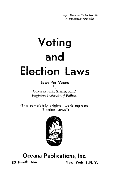 handle is hein.beal/voelec0001 and id is 1 raw text is: Legal Almanac Series No. 24
A completely new title
Voting
and
Election Laws
Laws for Voters
by
CONSTANCE E. SMITH, PH.D
Eagleton Institute of Politics
(This completely original work replaces
Election Laws)

Oceana Publications, Inc.

New York 3,N.Y.

80 Fourth Ave.


