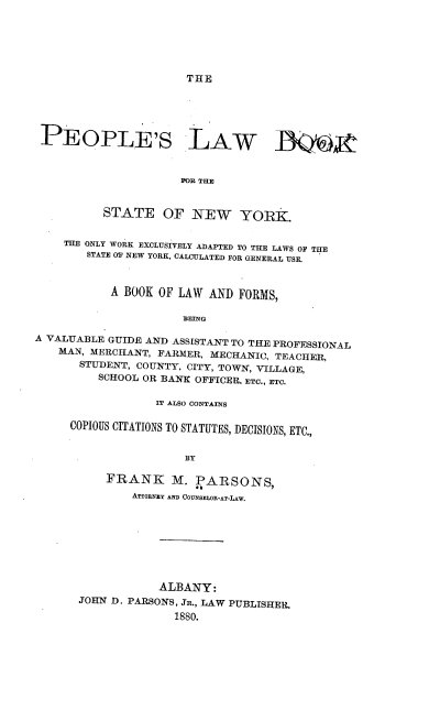 handle is hein.beal/vokmo0001 and id is 1 raw text is: 






THE


PEOPLE'S LAW ]QS



                      FOR THE


          STATE OF NEW YORK.


    THE ONLY WORK EXCLUSIVELY ADAPTED TO THE LAWS OF THE
        STATE OF NEW YORK, CALCULATED FOR GENERAL USE.



           A BOOK  OF LAW AND  FORMS,

                      BEING

A VALUABLE GUIDE AND ASSISTANT TO THE PROFESSIONAL
    MAN, MERCHANT, FARMER, MECHANIC, TEACHER,
       STUDENT, COUNTY, CITY, TOWN, VILLAGE,
          SCHOOL OR BANK OFFICER, ETC., ETC.


             IT ALSO CONTAINS

COPIOUS CITATIONS TO STATUTES, DECISIONS, ETC.,


                 BY

     FRANK M. PARSONS,
         ATTORNEY AND COUNSELOR-AT-LAW.


            ALBANY:
JOHN D. PARSONS, JR., LAW PUBLISHER.

              1880.


