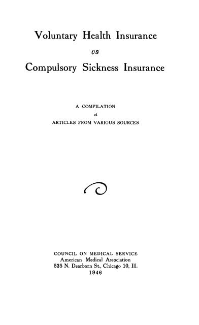 handle is hein.beal/volhealth0001 and id is 1 raw text is: Voluntary Health Insurance
vs

Compulsory

Sickness

Insurance

A COMPILATION
of
ARTICLES FROM VARIOUS SOURCES

COUNCIL ON MEDICAL SERVICE
American Medical Association
535 N. Dearborn St., Chicago 10, Ill.
1946


