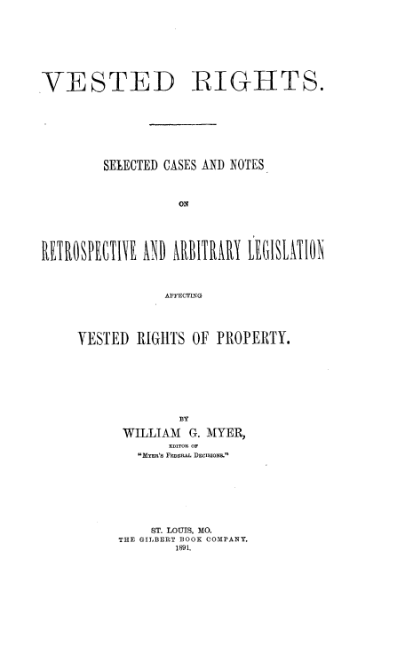 handle is hein.beal/vrscnr0001 and id is 1 raw text is: 









VESTED -RIGHTS.









         SELECTED CASES AND NOTES



                   ON










                 AFFECTING


VESTED  RIGHTS  OF PROPERTY.









              BY

      WILLIAM  G. MYER,
            IWITOR or
        MKyn's FEDERAL DECISIONS.








          ST. LOUIS, MO.
      THE GILBERT BOOK COMPANY.
             1891.


