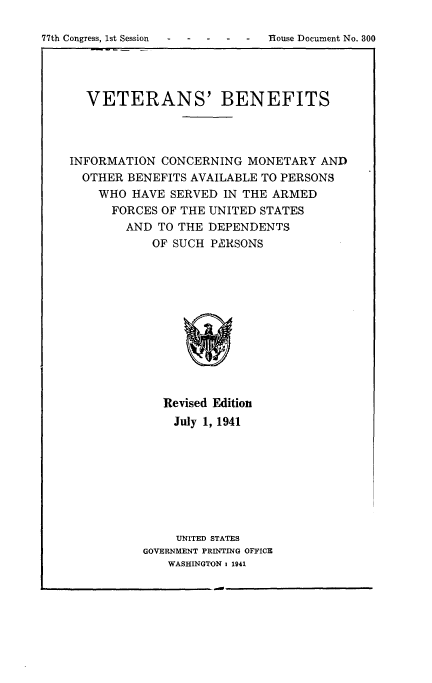 handle is hein.beal/vtbrim0001 and id is 1 raw text is: 


77th Congress, 1st Session - -   flouse Document No. 300


  VETERANS' BENEFITS




INFORMATION   CONCERNING  MONETARY   AND
  OTHER  BENEFITS AVAILABLE TO PERSONS
    WHO  HAVE  SERVED  IN THE ARMED
      FORCES  OF THE UNITED STATES
        AND  TO THE DEPENDENTS
            OF SUCH  PERSONS












              Revised Edition
              July  1, 1941








                UNITED STATES
           GOVERNMENT PRINTING OFFICE
              WASHINGTON 1 1941


77th Congress, 1st Session    -    -


House Document No. 300



