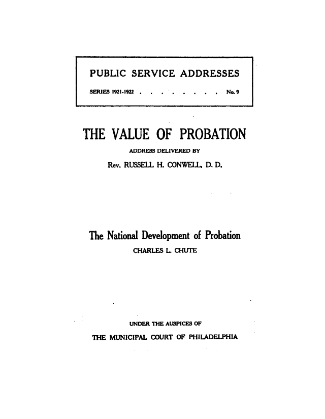 handle is hein.beal/vupnasdv0001 and id is 1 raw text is: 
















THE VALUE OF PROBATION
          ADDRESS DELIVERED BY

     Rev. RUSSELL H. CONWELL, D. D.








 The National Development of Probation
           CHARLES L CHUTE








           UNDER THE AUSPICES OF

  THE MUNICIPAL COURT OF PHILADELPHIA


PUBLIC SERVICE ADDRESSES

SERIESI 1921-1922 . . . . . . . . No. 9


