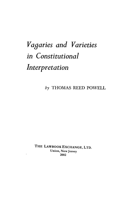 handle is hein.beal/vvci0001 and id is 1 raw text is: Vagaries and

Varieties

in Constitutional
Interpretation
by THOMAS REED POWELL
THE LAWBOOK EXCHANGE, LTD.
Union, New Jersey
2002


