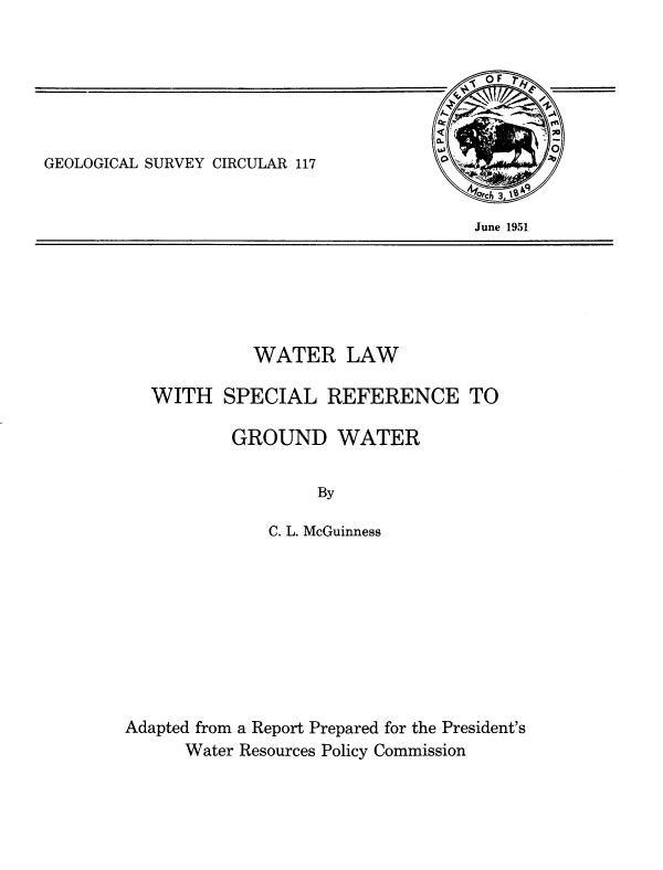 handle is hein.beal/walsrgd0001 and id is 1 raw text is: 



   0 F
All
         .41

         ;0



    3


GEOLOGICAL SURVEY CIRCULAR 117


June 1951


          WATER LAW

WITH   SPECIAL REFERENCE TO


        GROUND WATER


                 By

            C. L. McGuinness


Adapted from a Report Prepared for the President's
      Water Resources Policy Commission


