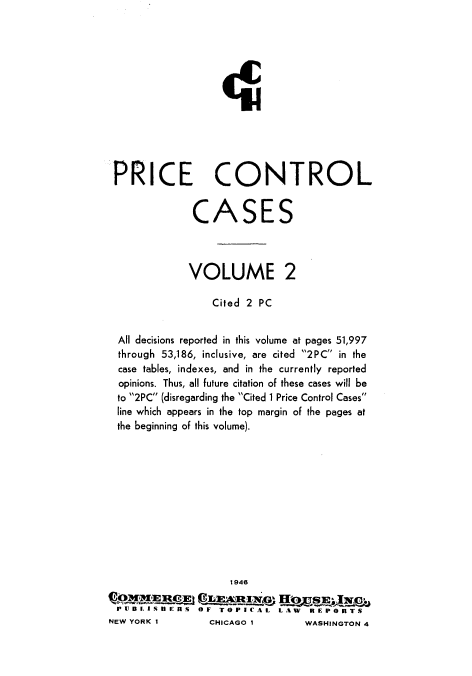 handle is hein.beal/warlsvc0010 and id is 1 raw text is: 












PRICE CONTROL


CASE


              VOLUME 2

                  Cited 2 PC


  All decisions reported in this volume at pages 51,997
  through 53,186, inclusive, are cited 2PC in the
  case tables, indexes, and in the currently reported
  opinions. Thus, all future citation of these cases will be
  to 2PC (disregarding the Cited 1 Price Control Cases
  line which appears in the top margin of the pages at
  the beginning of this volume).











                     1946

 PUBLISUIERS OF TOPICAL LAW REPORTS
NEW YORK I       CHICAGO I        WASHINGTON 4



