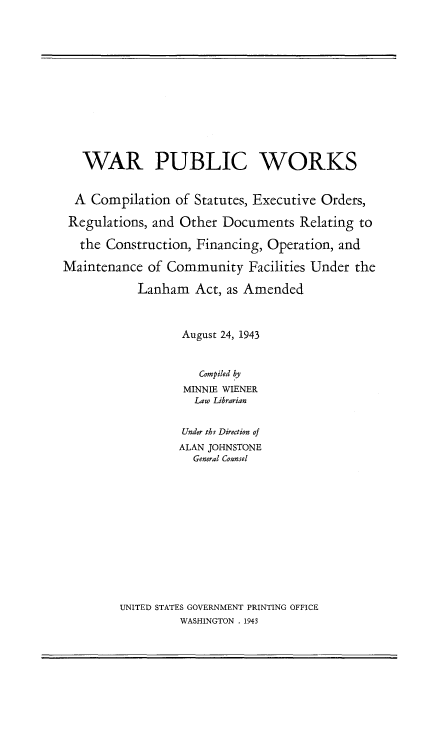 handle is hein.beal/warpbwk0001 and id is 1 raw text is: 














   WAR PUBLIC WORKS


   A Compilation of Statutes, Executive Orders,

 Regulations, and Other Documents   Relating to

   the Construction, Financing, Operation, and

Maintenance  of Community   Facilities Under the

           Lanham   Act, as Amended



                  August 24, 1943



                     Compiled by
                  MINNIE WIENER
                    Law Librarian


                  Under the Direction of
                  ALAN JOHNSTONE
                    General Coansel


UNITED STATES GOVERNMENT PRINTING OFFICE
         WASHINGTON . 1943



