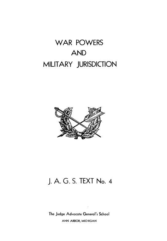 handle is hein.beal/warpwrs0001 and id is 1 raw text is: 



    WAR POWERS
          AND
MILITARY JURISDICTION


J. A. G. S. TEXT No. 4



The Judge Advocate General's School


ANN ARBOR, MICHIGAN


