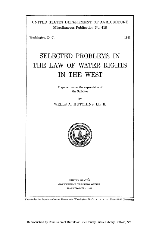 handle is hein.beal/watrig0001 and id is 1 raw text is: UNITED STATES DEPARTMENT OF AGRICULTURE
Miscellaneous Publication No. 418

Washington, D. C.

1942

SELECTED PROBLEMS IN
THE LAW OF WATER RIGHTS
IN THE WEST
Prepared under the supervision of
the Solicitor
by
WELLS A. HUTCHINS, LL. B.

UNITED STATES
GOVERNMENT PRINTING OFFICE
WASHINGTON : 1942

For sale by the Superintendent of Documents, Washington, D. C. - - - - Price $1.00 (Buckram)

Reproduction by Permission of Buffalo & Erie County Public Library Buffalo, NY


