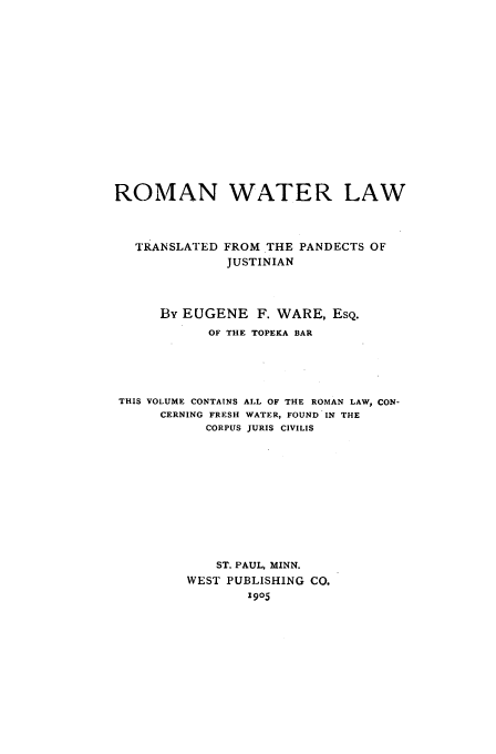 handle is hein.beal/watrlaw0001 and id is 1 raw text is: ROMAN WATER LAW
TRANSLATED FROM THE PANDECTS OF
JUSTINIAN
By EUGENE F. WARE, ESQ.
OF THE TOPEKA BAR
THIS VOLUME CONTAINS ALL OF THE ROMAN LAW, CON-
CERNING FRESH WATER, FOUND IN THE
CORPUS JURIS CIVILIS
ST. PAUL, MINN.
WEST PUBLISHING CO.
1905



