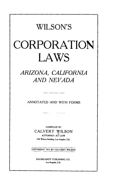 handle is hein.beal/wclacn0001 and id is 1 raw text is: 





         WILSON'S




CORPORATION


          LAWS


ARIZONA,


CALIFORNIA


  AND NEVADA




ANNOTATED AND WITH FORMS





        COMPILED BY
   CALVERT  WILSON
      ATTORNEY AT LAW
    340 Wilcox Building, Los Angeles. Cal.

  COPYRIGHT 1913 BY CALVERT WILSON


BAUMGARDT PUBLISHING CO.
    Los Angeles, Cal.


