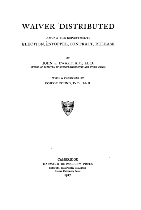handle is hein.beal/wdadt0001 and id is 1 raw text is: WAIVER DISTRIBUTED
AMONG THE DEPARTMENTS
ELECTION, ESTOPPEL, CONTRACT, RELEASE
BY
JOHN S. EWART, K.C., LL.D.
AUTHOR OF ESTOPPEL BY MISREPRESENT4TION AND OTHER WORKS

WITH A FOREWORD BY
ROSCOE POUND, PH.D., LL.D.
CAMBRIDGE
HARVARD UNIVERSITY PRESS
LONDON: HUMPHREY MILFORD
OxroRD UmvinRsx Pss
1917


