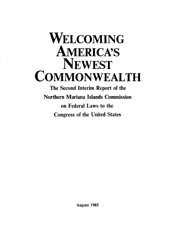 handle is hein.beal/weamneco0001 and id is 1 raw text is: 





    WELCOMING

    AMERICA'S

       NEWEST

COMMONWEALTH
    The Second Interim Report of the
  Northern Mariana Islands Commission
       on Federal Laws to the
     Congress of the United States


August 1985



