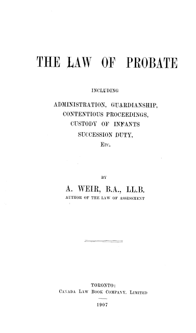 handle is hein.beal/wfbate0001 and id is 1 raw text is: ï»¿THE LAW OF PROBATE
INCLUDING
ADMINISTRATION, GUARDIANSHIP,
CONTENTIOUS PROCEEDINGS,
CUSTODY OF INFANTS
SUCCESSION DUTY,
ETc.
BY
A. WEIR, B.A., LL.B.
AUTHOR OF THE LAW OF ASSESSMENT

TORONTO:
CANADYA LAw BOOK COMPANY, LIMITED
1907


