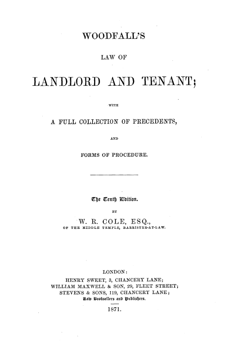 handle is hein.beal/wflltnt0001 and id is 1 raw text is: 





             WOODFALL'S


                  LAW OF




LANDLORD AND TENANT;


                    WITH


     A FULL COLLECTION OF PRECEDENTS,


                    AD


        FORMS OF PROCEDURE.







          Tubc Tentb Ebition.

                BY

       W. R. COLE, ESQ.,
   OF THE MIDDLE TEMPLE, BARRISTER-AT-LAW.







             LONDON:
    HENRY SWEET, 3, CHANCERY LANE;
WILLIAM MAXWELL & SON, 29, FLEET STREET;
  STEVENS & SONS, 119, CHANCERY LANE;
        Rab)  UoofdeI1r7 an 1 ublioro.
               1871.


