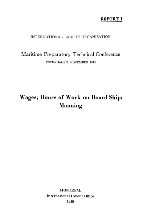 handle is hein.beal/wghrmann0001 and id is 1 raw text is: REPORT I
INTERNATIONAL LABOUR ORGANISATION
Maritime Preparatory Technical Conference
COPENHAGEN, NOVEMBER 1945
Wages; Hours of Work on Board Ship;
Manning
MONTREAL
International Labour Office
1945


