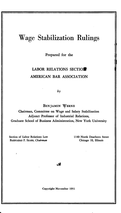 handle is hein.beal/wgsnrspd0001 and id is 1 raw text is: 








    Wage Stabilization Rulings



                    Prepared for the



            LABOR   RELATIONS SECTION

            AMERICAN BAR ASSOCIATION



                          by



                  BENJAMIN   WERNE
    Chairman, Committee on Wage and Salary Stabilization
          Adjunct Professor of Industrial Relations,
Graduate School of Business Administration, New York University


Section of Labor Relations Law
BARNABAs F. SEARS, Chairman


1140 North Dearborn Street
   Chicago 10, Illinois


Copyright November 1951


