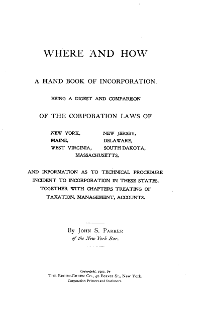 handle is hein.beal/whbkinc0001 and id is 1 raw text is: 









     WHERE AND HOW




  A HAND BOOK OF INCORPORATION.


       BEING A DIGEST AND COMPARISON


    OF THE CORPORATION LAWS OF


       INEW YORK,       NEW JERSEY,
       MAINE,           DELAWARE,
       WEST VIRGINIA,   SOUTH DAKOTA,
               MASSACHUSETTS,


AND INFORMATION AS TO TECHNICAL PROCEDURE
INCIDENT TO INCORPORATION IN THESE STATES,
    TOGETHER WITH CHAPTERS TREATING OF
      TAXATION, MANAGEMENT, ACCOUNTS.





             By JOHN S. PARKER
             of the New York Bar.





                Copyright, i9o3, by
      THE BROUN-GREEN CO., 40 Beaver St., New York,
             Corporation Printers and Stationers.


