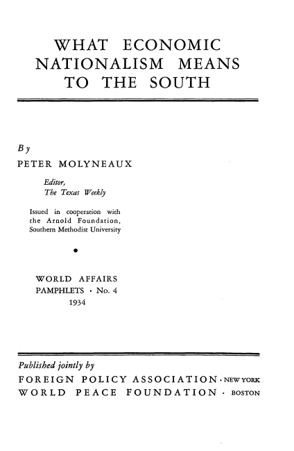 handle is hein.beal/wheconnat0001 and id is 1 raw text is: 



   WHAT ECONOMIC

NATIONALISM MEANS

     TO   THE SOUTH


By
PETER  MOLYNEAUX

    Editor,
    The Texas Weekly


Issued in cooperation with
the Arnold Foundation,
Southern Methodist University

       *


 WORLD  AFFAIRS
 PAMPHLETS * No. 4
      1934


Published jointly by
FOREIGN   POLICY  ASSOCIATION*NEwYORK
WORLD PEACE FOUNDATION . BOSTON


