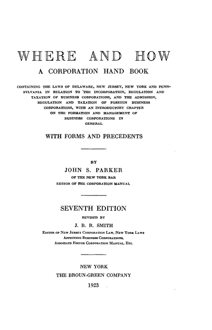 handle is hein.beal/wheocbk0001 and id is 1 raw text is: 













WHERE AND


HOW


        A  CORPORATION HAND BOOK


CONTAINING THE LAWS OF DELAWARE, NEW JERSEY, NEW YORK AND PENN-
  SYLVANIA IN RELATION TO THE INCORPORATION, REGULATION AND
     TAXATION OF BUSINESS CORPORATIONS, AND THE ADMISSION,
       REGULATION AND TAXATION OF FOREIGN BUSINESS
          CORPORATIONS, WITH AN INTRODUCTORY CHAPTER
            ON THE FORMATION AND MANAGEMENT OF
                 BUSINESS CORPORATIONS IN
                        GENERAL


          WITH   FORMS   AND   PRECEDENTS





                          BY

                 JOHN S. PARKER

                   OF THE NEW YORK BAR
              EDITOR OF THE CORPORATION MANUAL






                SEVENTH EDITION

                       REVISED BY

                     J. B. R. SMITH
         EDITOR OF NEW JERSEY CORPORATION LAW, NEW YORK LAws
                 AmCING BUSINESS CORPORATIONS,
             AssocIATE EDITOR CORPORATION MANUAL, Ec.





                       NEW YORK

              THE BROUN-GREEN   COMPANY

                         1923   .


