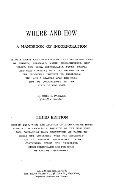 handle is hein.beal/wheoki0001 and id is 1 raw text is: 













          WHERE AND HOW




    A HANDBOOK OF INCORPORATION




BEING A DIGEST AND COMPARISON OF THE CORPORATION LAWS
  OF ARIZONA, DELAWARE, MAINE, MASSACHUSETTS, NEW
  JERSEY, NEW YORK, PENNSYLVANIA, SOUTH DAKOTA
      AND WEST VIRGINIA; WITH INFORMATION AS TO
      THE PROCEDURE INCIDENT TO INCORPORA-
         TION AND A CHAPTER UPON THE TAXA-
           TION OF CORPORATIONS IN THE
                 STATE OF NEW YORK.




                 By JOHN S. PAR1UR
                 of the New York Bar.







                 THIRD EDITION


REVISED 1907, WITH THE ADDITION OF A CHAPTER OF HINTS
  COMPILED BY CHARLES F. BOSTWICK OF THE NEW YORK
    BAR, CONTAINING MANY SUGGESTIONS OF VALUE TO
      EVERY ONE CONCERNED WITH THE INCORPORA-
      TION   OF BUSINESS ENTERPRISES.    ALSO
         CONTAINING  FORMS FOR   PREFERRED
           STOCK CERTIFICATES AND FOR BONDS
               OF VARIOUS DESCRIPTIONS.








                 Cotyright, z9o3, 19o6 and 1907 by
        THE BROUN-GREEN CO., 48 John St., New York,
               Corporation Stationers and Printers.



