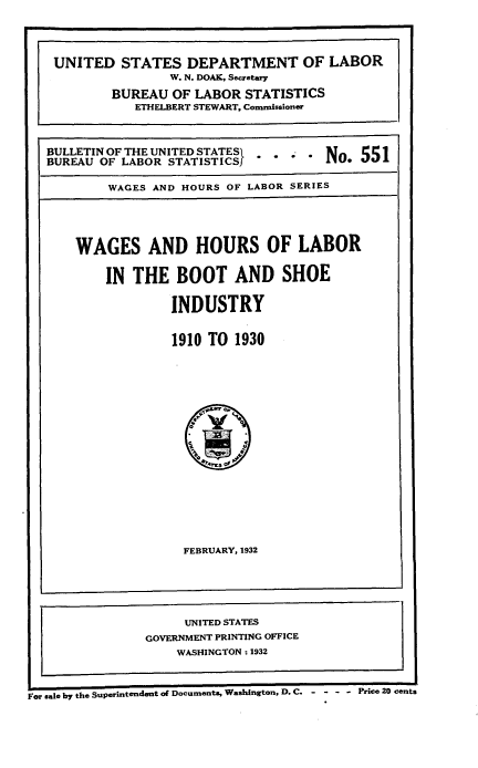 handle is hein.beal/whlbsi0001 and id is 1 raw text is: 



   UNITED STATES DEPARTMENT OF LABOR
                   W. N. DOAK, Secretary
           BUREAU  OF  LABOR STATISTICS
              ETHELBERT STEWART, Commissioner



   BULLETIN OF THE UNITED STATESI       N    5
   BUREAU OF LABOR STATISTICS              *

           WAGES AND HOURS OF LABOR SERIES




      WAGES AND HOURS OF LABOR

           IN THE   BOOT AND SHOE

                   INDUSTRY


                   1910 TO  1930

















                     FEBRUARY, 1932





                     UNITED STATES
                GOVERNMENT PRINTING OFFICE
                    WASHINGTON: 1932


For sale by the Supeintendent of Documents, Washington, D. C. - - - - Price 20 cents



