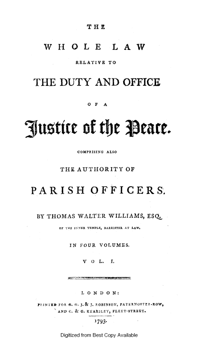 handle is hein.beal/whllwrl0001 and id is 1 raw text is: 



THE


    WHOLE LAW

           RELATIVE TO



  THE DUTY AND OFFICE


              O F A




3uttre of tbe Ieate.


            COMPRISING ALSO


        THE AUTHORITY OF



 PARISH        OFFICERS.



   BY THOMAS WALTER WILLIAMS, ESQ.

        Of THE I-NER TEMPLE, BARRISTER AT LAW.


          IN FOUR VOLUMES,


             V 0 L. I.


          L 0 ND ON:

PRINTED FOR S. G. J.& J. POBINsON-, PATERVOSTER-ROW,
     AND C. & G. KVAPSLEY, FLEET-STREET.

             3793


Digitized from Best Copy Available


