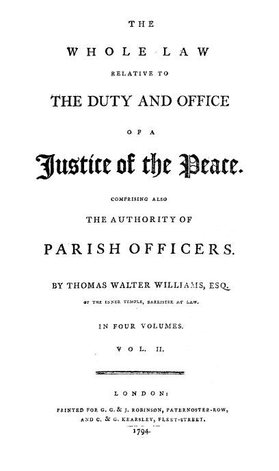 handle is hein.beal/whllwrl0002 and id is 1 raw text is: 

THE


W H O L


E LAW


            RELATIVE TO



  THE DUTY AND OFFICE


               o P A




3uttic of ttw tcac.


            COMPRISING ALSO


        THE AUTHORITY OF



 PARISH        OFFICERS.



   BY THOMAS WALTER WILLIA11M1S, ESQ.

        OF THE IZNER TE1MPLE, BARRISTER AT LA,1W.


          IN FOUR VOLUMES.


             V 0 L. T.


         L 0 N D 0 N:

PRINTED FOP G. G.& 1. ROBINSONJ PATERNOSTER-ROW,
    AND C, &- G. KEARSLEY, FLhET-STREET.
             1794.


