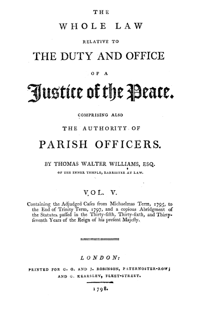 handle is hein.beal/whllwrl0005 and id is 1 raw text is: 
THE


WHOLE


LAW


                RELATIVE TO


  THE DUTY AND OFFICE

                  OF A



     Sutitt of tbe Peace.


               COMPRISING ALSO

          THE AUTHORITY, OF


   PARISH OFFICERS.


     BY THOMAS WALTER WILLIAMS, ESQ.
                             0
         OF THE INNER TEMPLE, BARRISTER AT LAW.


                V OL. V.

Containing the Adjudged Cafes from Michaelmas Term, 1795, to
the End of Trinity Term, i797, and a copious Abridgment of
the Statutes paffed in the Thirty-fifth, Thirty-fixth, and Thirtyp
feventh Years of the Reign of his prefent Majefty.





               LONDON:

PRINTED FOR G. G. AND J. ROBINSON, PATERNOSTER-ROW;
         AND G. KEARSLEY, FLEET-STREET.


1 798-.


