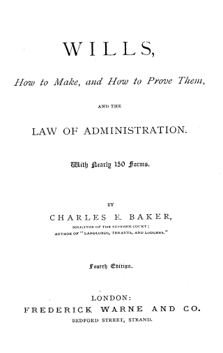 handle is hein.beal/whmkhp0001 and id is 1 raw text is: 





          WILL S,



How  to  M1iake, and How to Prove Thein,


                 ANT) THE


    LAW   OF  ADMINISTRATION.


    Witb Seatlp 150 fornm.




            BY

CHARLES E. BAKER,
     SOLICITOR OF THE SUVRRNTE COURT.
 AUTHOR OF  LANDLORDS, TENANTS, AND LUDGER5.


             3Fourt3 QCUltiont.



             LONDON:
FREDERICK WARNE AND CO.
          BEDFORD STREET, STRAND.


